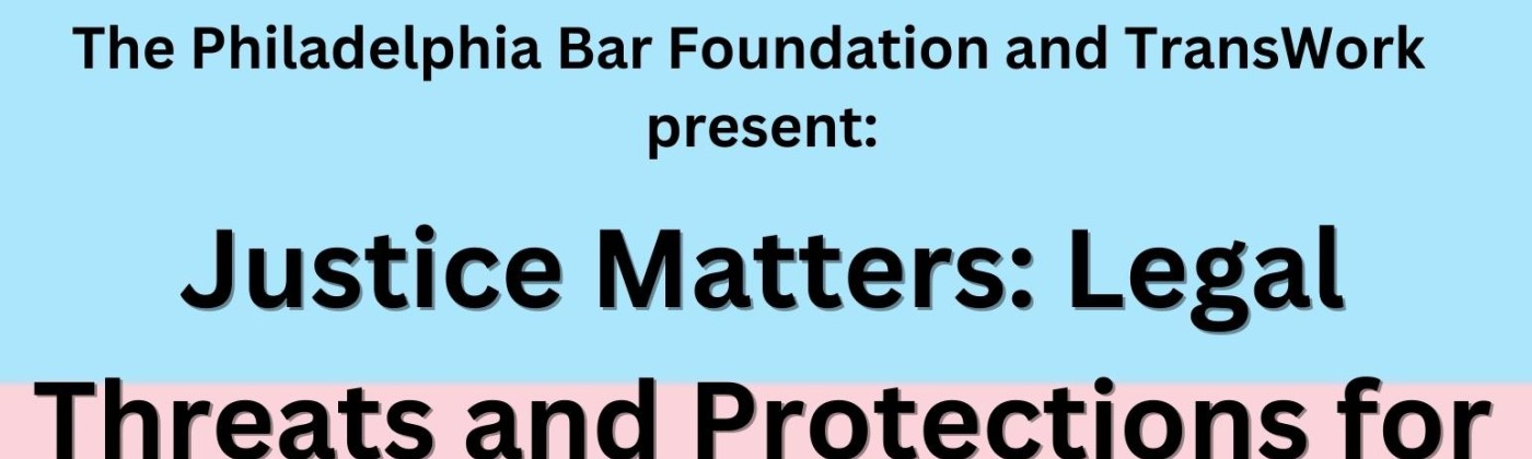 The event flier for the Philadelphia Bar Foundation event. The background is the blue, pink, and white of the trans flag. Black text reads "The Philadelphia Bar Foundation and TransWork present: Justice Matters: Legal Threats and Protections for Our Transgender Community" above information about the meeting. The meeting will take place July 18th, 2023, from 4-5:30pm, via Zoom.