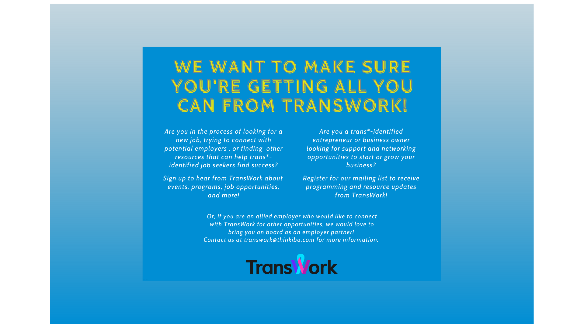 A blue background with yellow text that reads: "We want to make sure you're getting all you can from transwork! Are you in the process of looking for a new job, trying to connect with potential employers , or finding other resources that can help trans*- identified job seekers find success? Sign up to hear from TransWork about events, programs, job opportunities, and more! Are you a trans*-identified entrepreneur or business owner looking for support ... " it also encourages allied partners to join.
