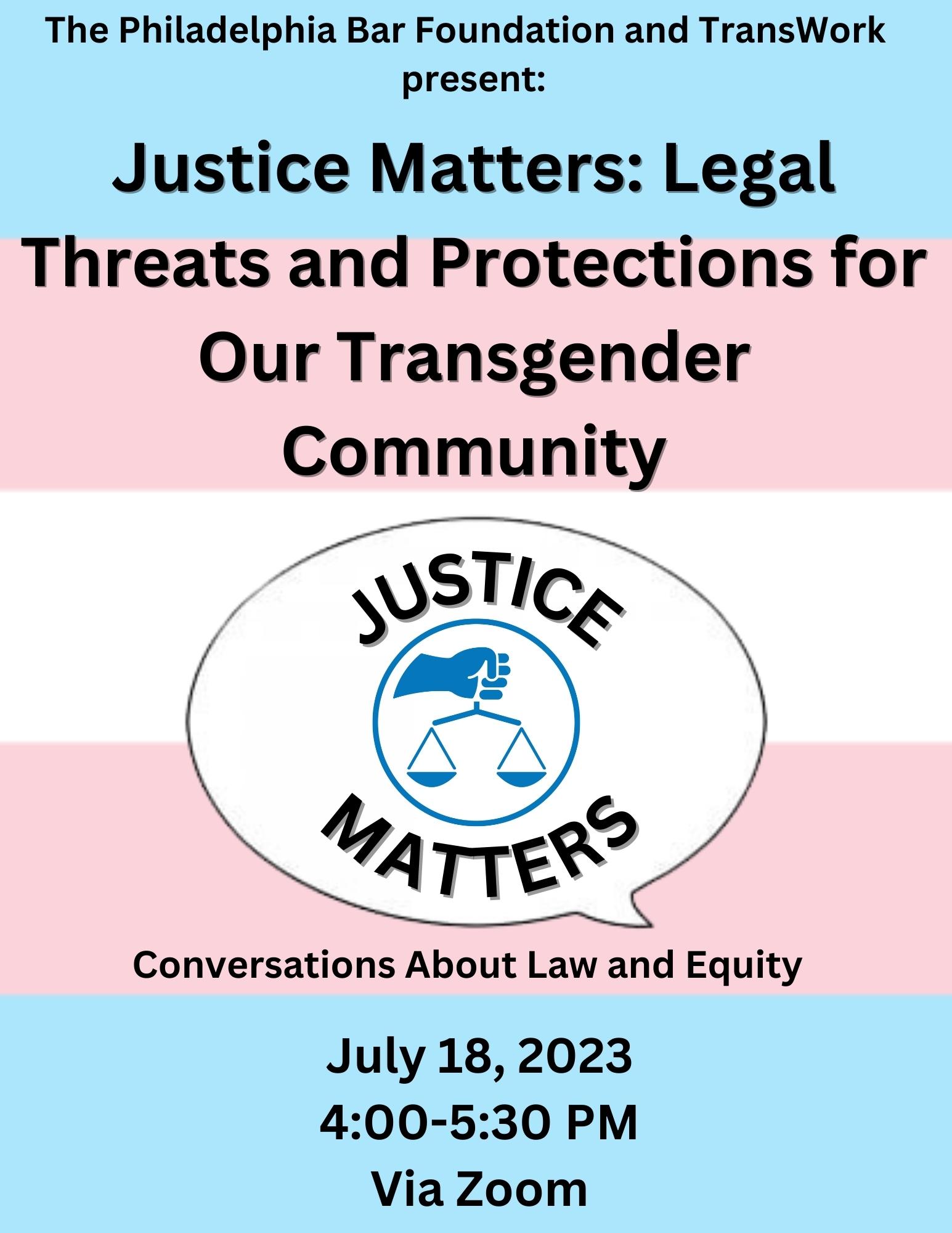 The event flier for the Philadelphia Bar Foundation event. The background is the blue, pink, and white of the trans flag. Black text reads "The Philadelphia Bar Foundation and TransWork present: Justice Matters: Legal Threats and Protections for Our Transgender Community" above information about the meeting. The meeting will take place July 18th, 2023, from 4-5:30pm, via Zoom.