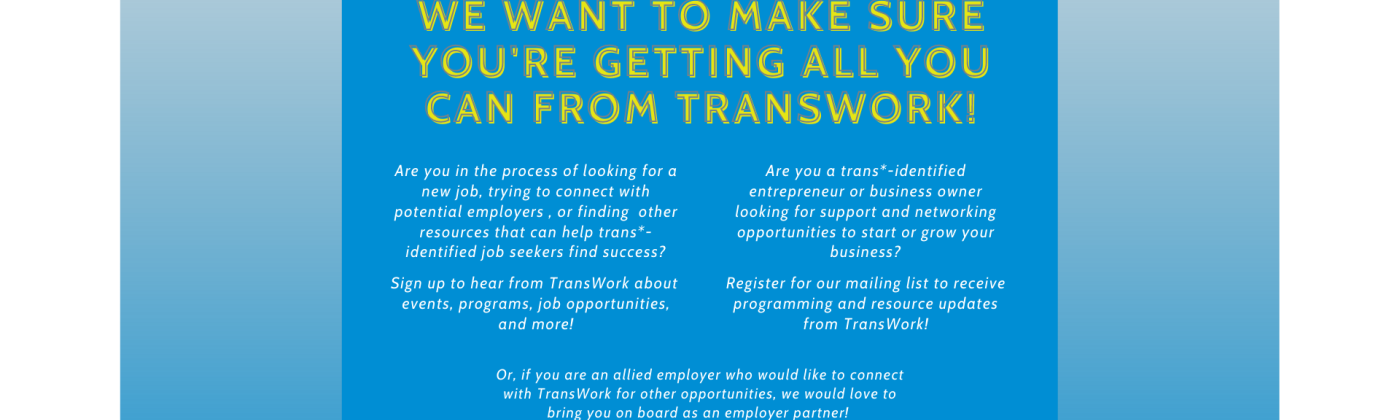 A blue background with yellow text that reads: "We want to make sure you're getting all you can from transwork! Are you in the process of looking for a new job, trying to connect with potential employers , or finding other resources that can help trans*- identified job seekers find success? Sign up to hear from TransWork about events, programs, job opportunities, and more! Are you a trans*-identified entrepreneur or business owner looking for support ... " it also encourages allied partners to join.