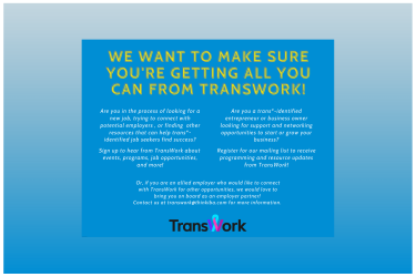 A blue background with yellow text that reads: "We want to make sure you're getting all you can from transwork! Are you in the process of looking for a new job, trying to connect with potential employers , or finding other resources that can help trans*- identified job seekers find success? Sign up to hear from TransWork about events, programs, job opportunities, and more! Are you a trans*-identified entrepreneur or business owner looking for support ... " it also encourages allied partners to join.